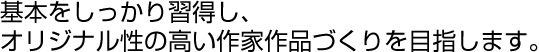 基本をしっかり習得し、オリジナル性の高い作家作品づくりを目指します。
