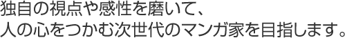 独自の視点や感性を磨いて、
人の心をつかむ次世代のマンガ家を目指します。