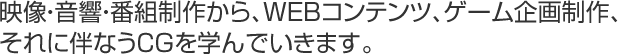 映像・音響・番組制作から、WEBコンテンツ、ゲーム企画制作、それに伴なうCGを学んでいきます。